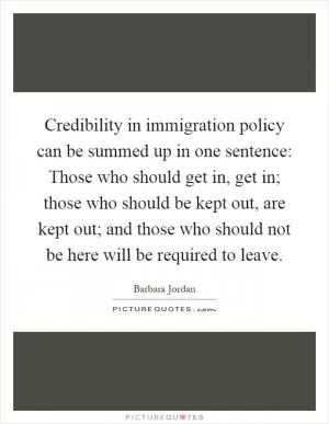 Credibility in immigration policy can be summed up in one sentence: Those who should get in, get in; those who should be kept out, are kept out; and those who should not be here will be required to leave Picture Quote #1
