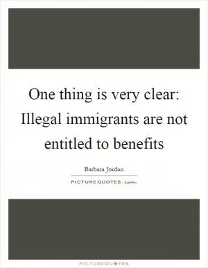 One thing is very clear: Illegal immigrants are not entitled to benefits Picture Quote #1