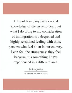 I do not bring any professional knowledge of the issue to bear, but what I do bring to my consideration of immigration is a deepened and highly sensitized feeling with those persons who feel alien in our country. I can feel the strangeness they feel because it is something I have experienced in a different area Picture Quote #1