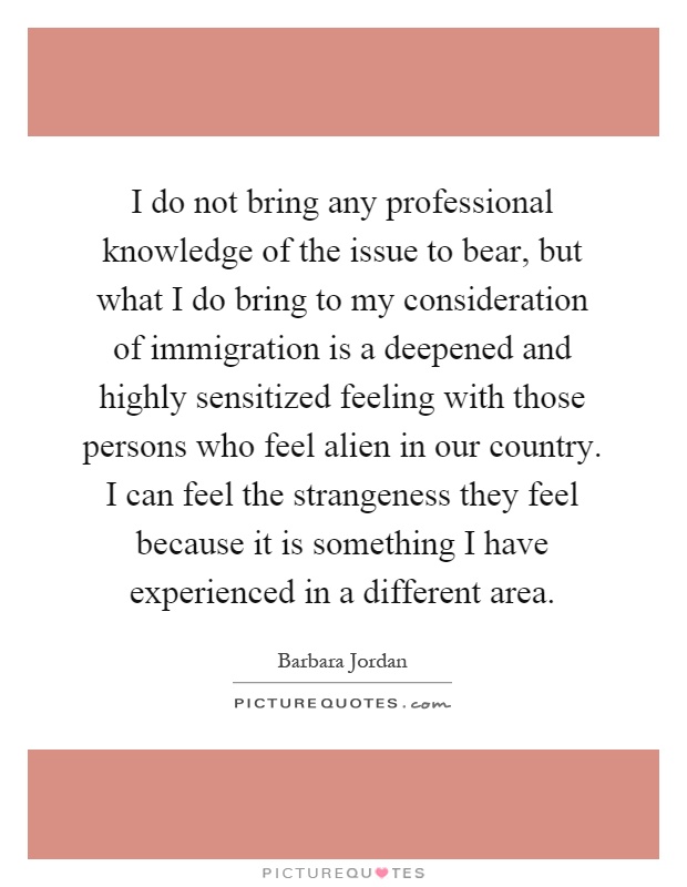 I do not bring any professional knowledge of the issue to bear, but what I do bring to my consideration of immigration is a deepened and highly sensitized feeling with those persons who feel alien in our country. I can feel the strangeness they feel because it is something I have experienced in a different area Picture Quote #1