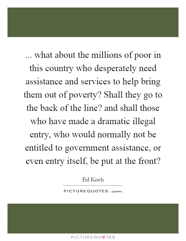 ... what about the millions of poor in this country who desperately need assistance and services to help bring them out of poverty? Shall they go to the back of the line? and shall those who have made a dramatic illegal entry, who would normally not be entitled to government assistance, or even entry itself, be put at the front? Picture Quote #1