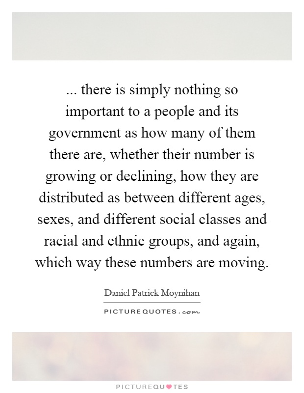 ... there is simply nothing so important to a people and its government as how many of them there are, whether their number is growing or declining, how they are distributed as between different ages, sexes, and different social classes and racial and ethnic groups, and again, which way these numbers are moving Picture Quote #1