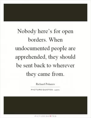 Nobody here’s for open borders. When undocumented people are apprehended, they should be sent back to wherever they came from Picture Quote #1