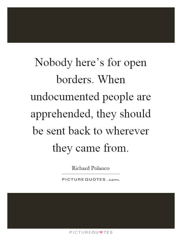 Nobody here's for open borders. When undocumented people are apprehended, they should be sent back to wherever they came from Picture Quote #1