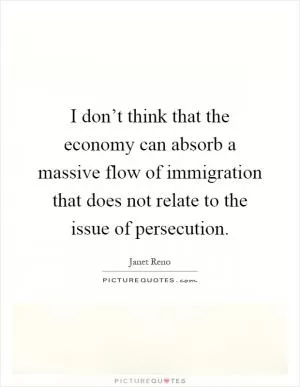 I don’t think that the economy can absorb a massive flow of immigration that does not relate to the issue of persecution Picture Quote #1
