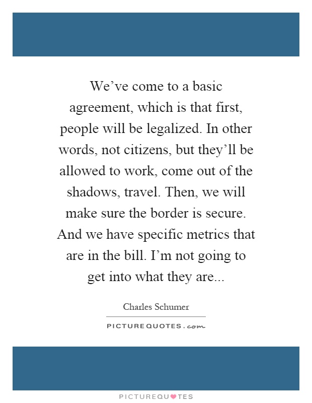 We've come to a basic agreement, which is that first, people will be legalized. In other words, not citizens, but they'll be allowed to work, come out of the shadows, travel. Then, we will make sure the border is secure. And we have specific metrics that are in the bill. I'm not going to get into what they are Picture Quote #1
