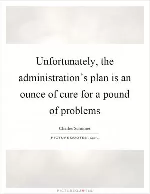 Unfortunately, the administration’s plan is an ounce of cure for a pound of problems Picture Quote #1