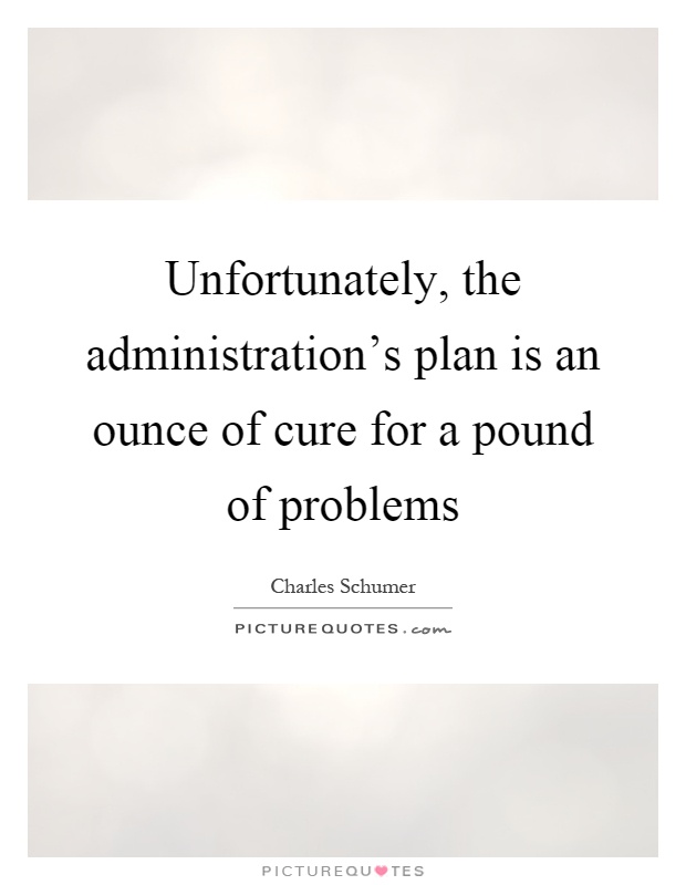 Unfortunately, the administration's plan is an ounce of cure for a pound of problems Picture Quote #1