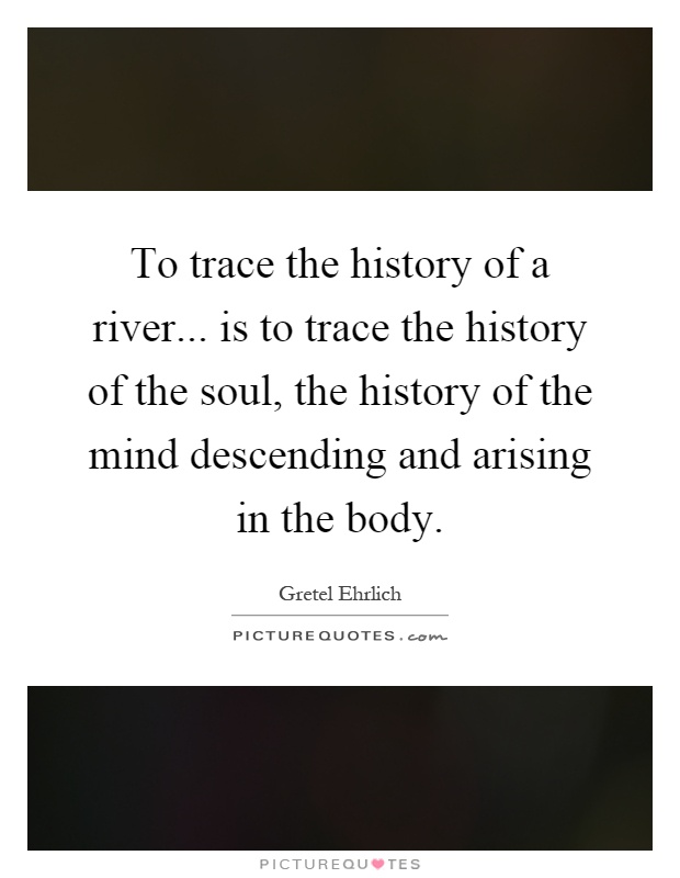 To trace the history of a river... is to trace the history of the soul, the history of the mind descending and arising in the body Picture Quote #1