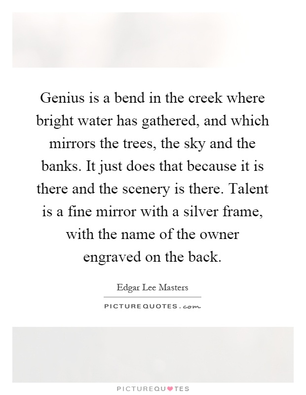 Genius is a bend in the creek where bright water has gathered, and which mirrors the trees, the sky and the banks. It just does that because it is there and the scenery is there. Talent is a fine mirror with a silver frame, with the name of the owner engraved on the back Picture Quote #1