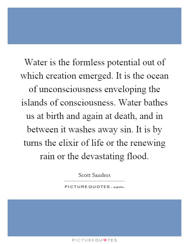 Water is the formless potential out of which creation emerged. It is the ocean of unconsciousness enveloping the islands of consciousness. Water bathes us at birth and again at death, and in between it washes away sin. It is by turns the elixir of life or the renewing rain or the devastating flood Picture Quote #1