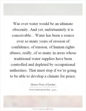 War over water would be an ultimate obscenity. And yet, unfortunately it is conceivable... Water has been a source over so many years of erosion of confidence, of tension, of human rights abuses, really, of so many in areas whose traditional water supplies have been controlled and depleted by occupational authorities. That must stop if we’re going to be able to develop a climate for peace Picture Quote #1