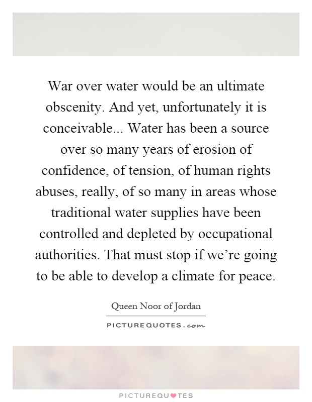 War over water would be an ultimate obscenity. And yet, unfortunately it is conceivable... Water has been a source over so many years of erosion of confidence, of tension, of human rights abuses, really, of so many in areas whose traditional water supplies have been controlled and depleted by occupational authorities. That must stop if we're going to be able to develop a climate for peace Picture Quote #1