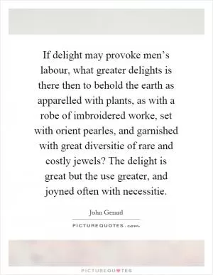 If delight may provoke men’s labour, what greater delights is there then to behold the earth as apparelled with plants, as with a robe of imbroidered worke, set with orient pearles, and garnished with great diversitie of rare and costly jewels? The delight is great but the use greater, and joyned often with necessitie Picture Quote #1