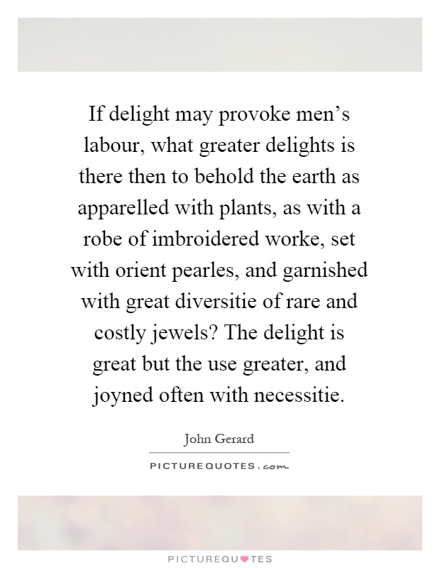 If delight may provoke men's labour, what greater delights is there then to behold the earth as apparelled with plants, as with a robe of imbroidered worke, set with orient pearles, and garnished with great diversitie of rare and costly jewels? The delight is great but the use greater, and joyned often with necessitie Picture Quote #1