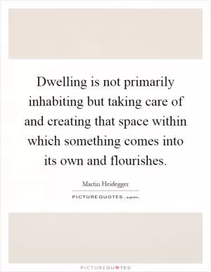 Dwelling is not primarily inhabiting but taking care of and creating that space within which something comes into its own and flourishes Picture Quote #1