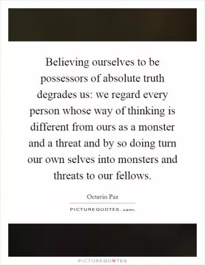 Believing ourselves to be possessors of absolute truth degrades us: we regard every person whose way of thinking is different from ours as a monster and a threat and by so doing turn our own selves into monsters and threats to our fellows Picture Quote #1