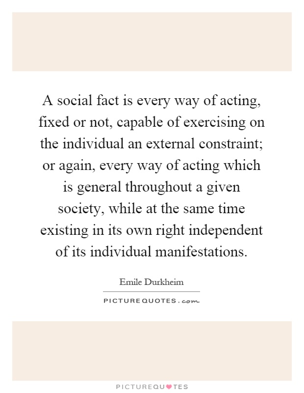 A social fact is every way of acting, fixed or not, capable of exercising on the individual an external constraint; or again, every way of acting which is general throughout a given society, while at the same time existing in its own right independent of its individual manifestations Picture Quote #1