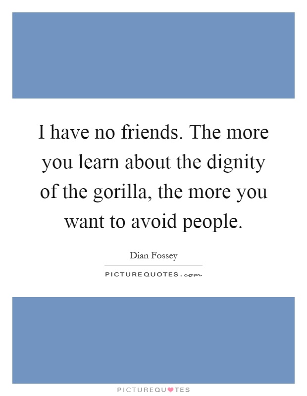 I have no friends. The more you learn about the dignity of the gorilla, the more you want to avoid people Picture Quote #1