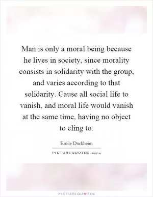 Man is only a moral being because he lives in society, since morality consists in solidarity with the group, and varies according to that solidarity. Cause all social life to vanish, and moral life would vanish at the same time, having no object to cling to Picture Quote #1