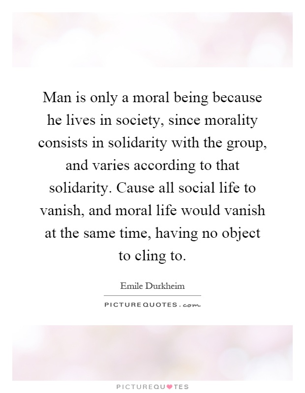 Man is only a moral being because he lives in society, since morality consists in solidarity with the group, and varies according to that solidarity. Cause all social life to vanish, and moral life would vanish at the same time, having no object to cling to Picture Quote #1