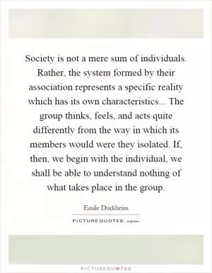 Society is not a mere sum of individuals. Rather, the system formed by their association represents a specific reality which has its own characteristics... The group thinks, feels, and acts quite differently from the way in which its members would were they isolated. If, then, we begin with the individual, we shall be able to understand nothing of what takes place in the group Picture Quote #1