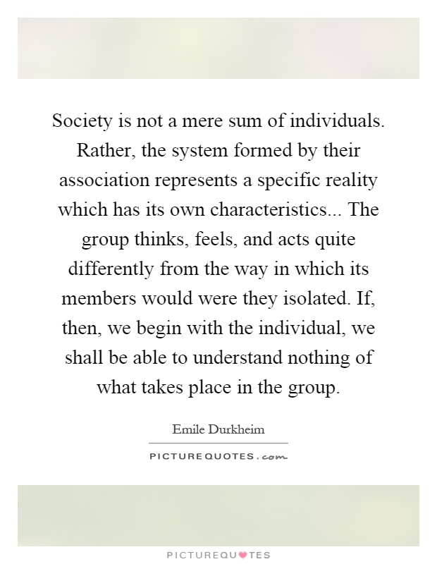 Society is not a mere sum of individuals. Rather, the system formed by their association represents a specific reality which has its own characteristics... The group thinks, feels, and acts quite differently from the way in which its members would were they isolated. If, then, we begin with the individual, we shall be able to understand nothing of what takes place in the group Picture Quote #1