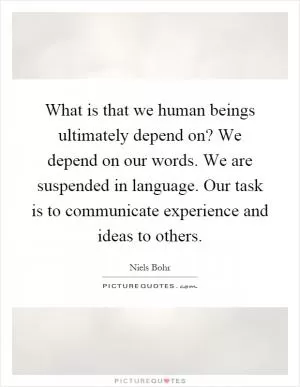 What is that we human beings ultimately depend on? We depend on our words. We are suspended in language. Our task is to communicate experience and ideas to others Picture Quote #1