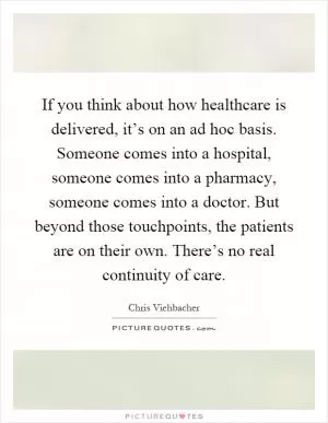 If you think about how healthcare is delivered, it’s on an ad hoc basis. Someone comes into a hospital, someone comes into a pharmacy, someone comes into a doctor. But beyond those touchpoints, the patients are on their own. There’s no real continuity of care Picture Quote #1