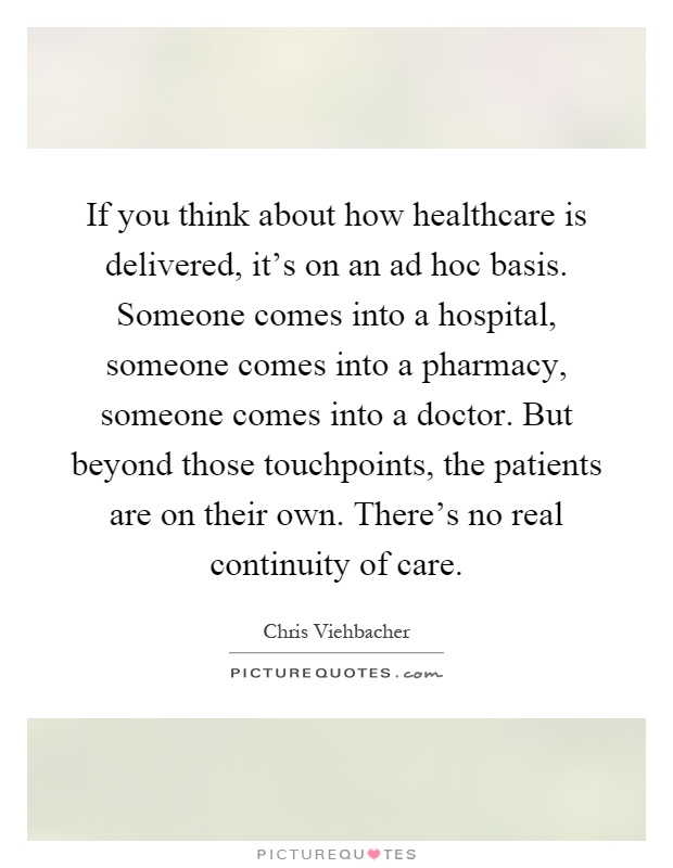 If you think about how healthcare is delivered, it's on an ad hoc basis. Someone comes into a hospital, someone comes into a pharmacy, someone comes into a doctor. But beyond those touchpoints, the patients are on their own. There's no real continuity of care Picture Quote #1
