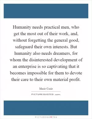 Humanity needs practical men, who get the most out of their work, and, without forgetting the general good, safeguard their own interests. But humanity also needs dreamers, for whom the disinterested development of an enterprise is so captivating that it becomes impossible for them to devote their care to their own material profit Picture Quote #1