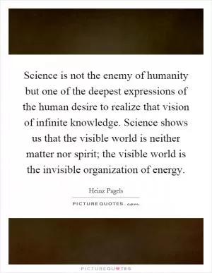 Science is not the enemy of humanity but one of the deepest expressions of the human desire to realize that vision of infinite knowledge. Science shows us that the visible world is neither matter nor spirit; the visible world is the invisible organization of energy Picture Quote #1