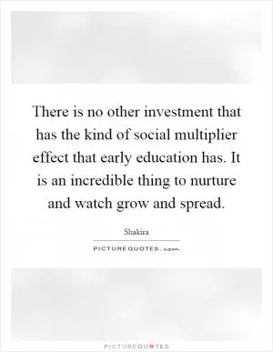 There is no other investment that has the kind of social multiplier effect that early education has. It is an incredible thing to nurture and watch grow and spread Picture Quote #1