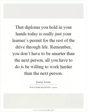 That diploma you hold in your hands today is really just your learner’s permit for the rest of the drive through life. Remember, you don’t have to be smarter than the next person, all you have to do is be willing to work harder than the next person Picture Quote #1