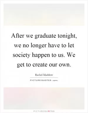After we graduate tonight, we no longer have to let society happen to us. We get to create our own Picture Quote #1