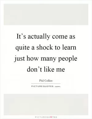 It’s actually come as quite a shock to learn just how many people don’t like me Picture Quote #1