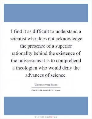 I find it as difficult to understand a scientist who does not acknowledge the presence of a superior rationality behind the existence of the universe as it is to comprehend a theologian who would deny the advances of science Picture Quote #1