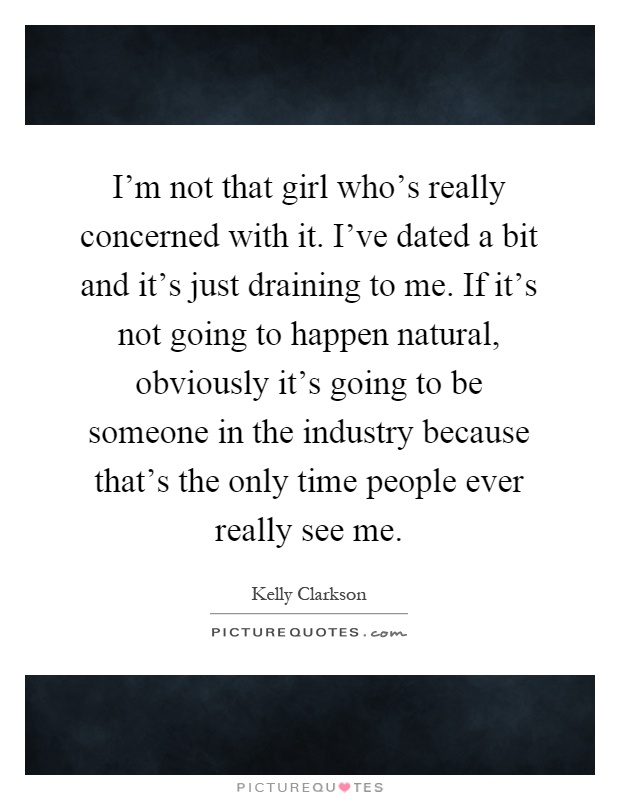 I'm not that girl who's really concerned with it. I've dated a bit and it's just draining to me. If it's not going to happen natural, obviously it's going to be someone in the industry because that's the only time people ever really see me Picture Quote #1