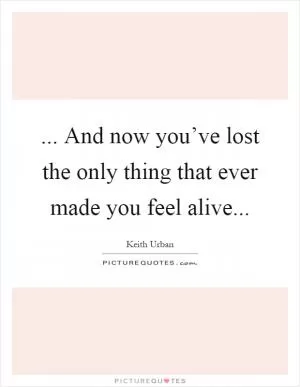 ... And now you’ve lost the only thing that ever made you feel alive Picture Quote #1