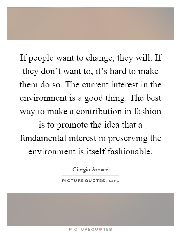 If people want to change, they will. If they don't want to, it's hard to make them do so. The current interest in the environment is a good thing. The best way to make a contribution in fashion is to promote the idea that a fundamental interest in preserving the environment is itself fashionable Picture Quote #1