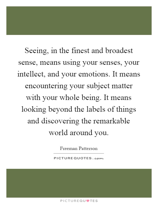 Seeing, in the finest and broadest sense, means using your senses, your intellect, and your emotions. It means encountering your subject matter with your whole being. It means looking beyond the labels of things and discovering the remarkable world around you Picture Quote #1