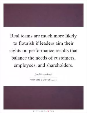 Real teams are much more likely to flourish if leaders aim their sights on performance results that balance the needs of customers, employees, and shareholders Picture Quote #1