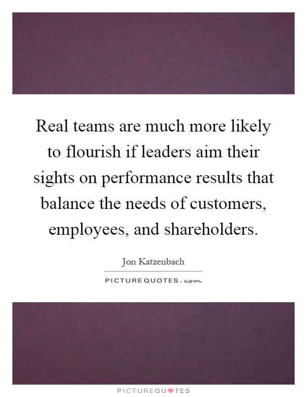 Real teams are much more likely to flourish if leaders aim their sights on performance results that balance the needs of customers, employees, and shareholders Picture Quote #1