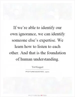 If we’re able to identify our own ignorance, we can identify someone else’s expertise. We learn how to listen to each other. And that is the foundation of human understanding Picture Quote #1