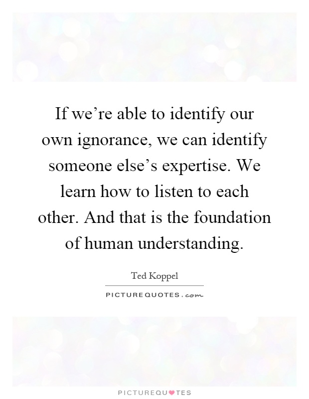 If we're able to identify our own ignorance, we can identify someone else's expertise. We learn how to listen to each other. And that is the foundation of human understanding Picture Quote #1