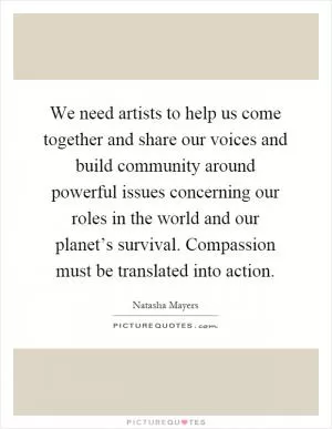 We need artists to help us come together and share our voices and build community around powerful issues concerning our roles in the world and our planet’s survival. Compassion must be translated into action Picture Quote #1