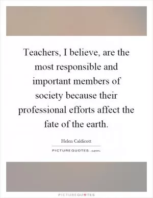 Teachers, I believe, are the most responsible and important members of society because their professional efforts affect the fate of the earth Picture Quote #1