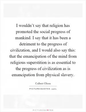 I wouldn’t say that religion has promoted the social progress of mankind. I say that it has been a detriment to the progress of civilization, and I would also say this: that the emancipation of the mind from religious superstition is as essential to the progress of civilization as is emancipation from physical slavery Picture Quote #1