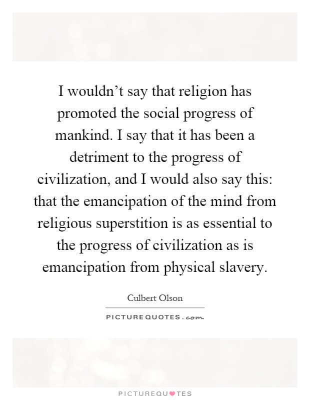I wouldn't say that religion has promoted the social progress of mankind. I say that it has been a detriment to the progress of civilization, and I would also say this: that the emancipation of the mind from religious superstition is as essential to the progress of civilization as is emancipation from physical slavery Picture Quote #1