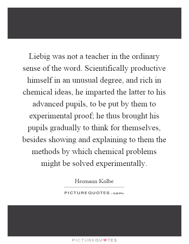 Liebig was not a teacher in the ordinary sense of the word. Scientifically productive himself in an unusual degree, and rich in chemical ideas, he imparted the latter to his advanced pupils, to be put by them to experimental proof; he thus brought his pupils gradually to think for themselves, besides showing and explaining to them the methods by which chemical problems might be solved experimentally Picture Quote #1